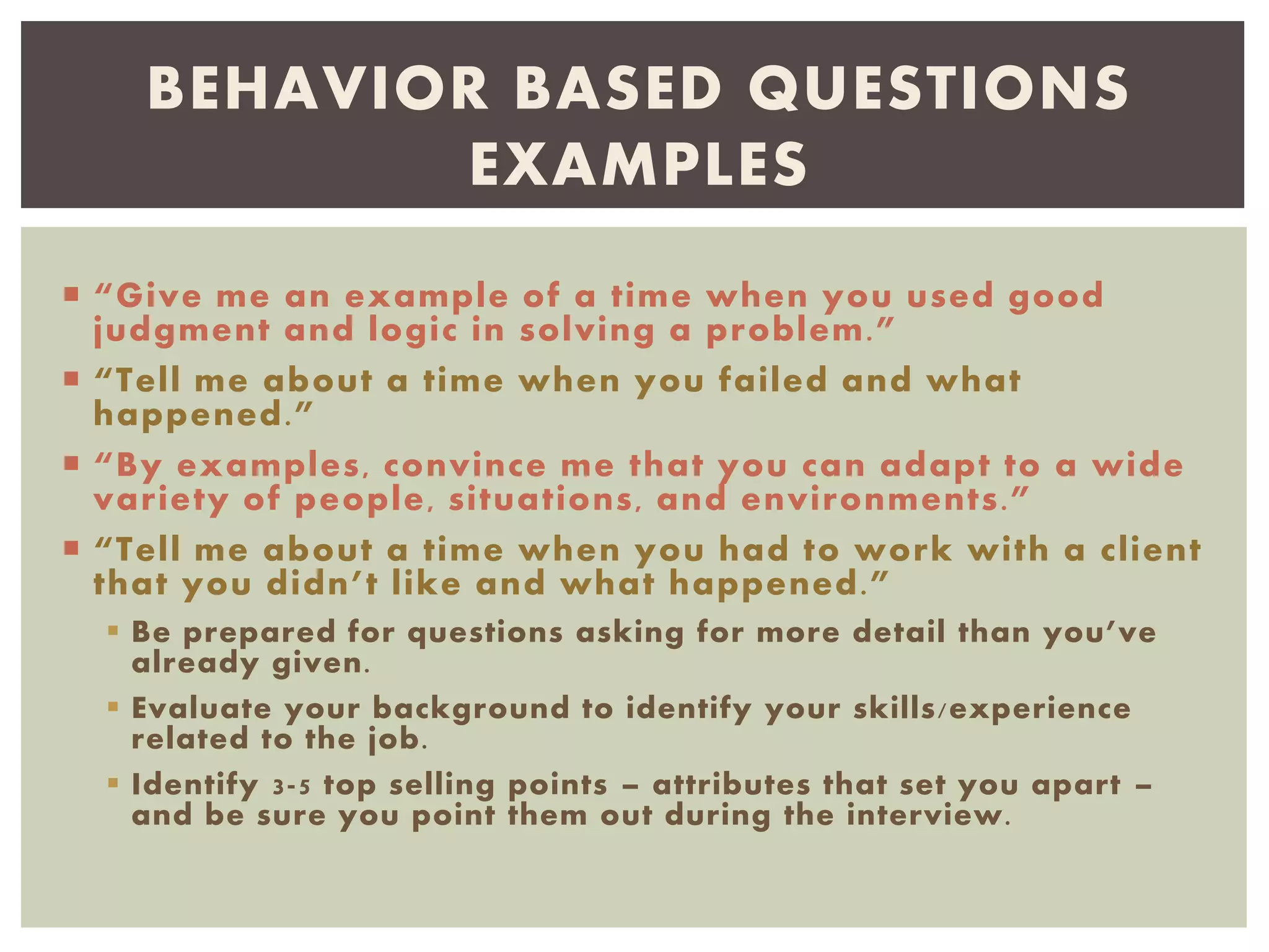  “Give me an example of a time when you used good
judgment and logic in solving a problem.”
 “Tell me about a time when you failed and what
happened.”
 “By examples, convince me that you can adapt to a wide
variety of people, situations, and environments.”
 “Tell me about a time when you had to work with a client
that you didn’t like and what happened.”
 Be prepared for questions asking for more detail than you’ve
already given.
 Evaluate your background to identify your skills/experience
related to the job.
 Identify 3-5 top selling points – attributes that set you apart –
and be sure you point them out during the interview.
BEHAVIOR BASED QUESTIONS
EXAMPLES
 