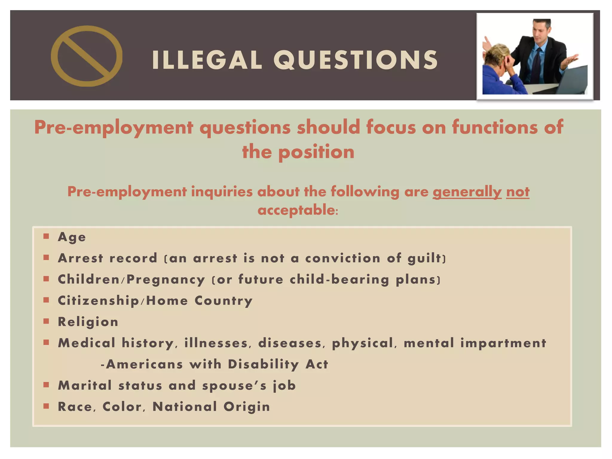  Age
 Arrest record (an arrest is not a conviction of guilt)
 Children/Pregnancy (or future child-bearing plans)
 Citizenship/Home Country
 Religion
 Medical history, illnesses, diseases, physical, mental impartment
-Americans with Disability Act
 Marital status and spouse’s job
 Race, Color, National Origin
ILLEGAL QUESTIONS
Pre-employment questions should focus on functions of
the position
Pre-employment inquiries about the following are generally not
acceptable:
 