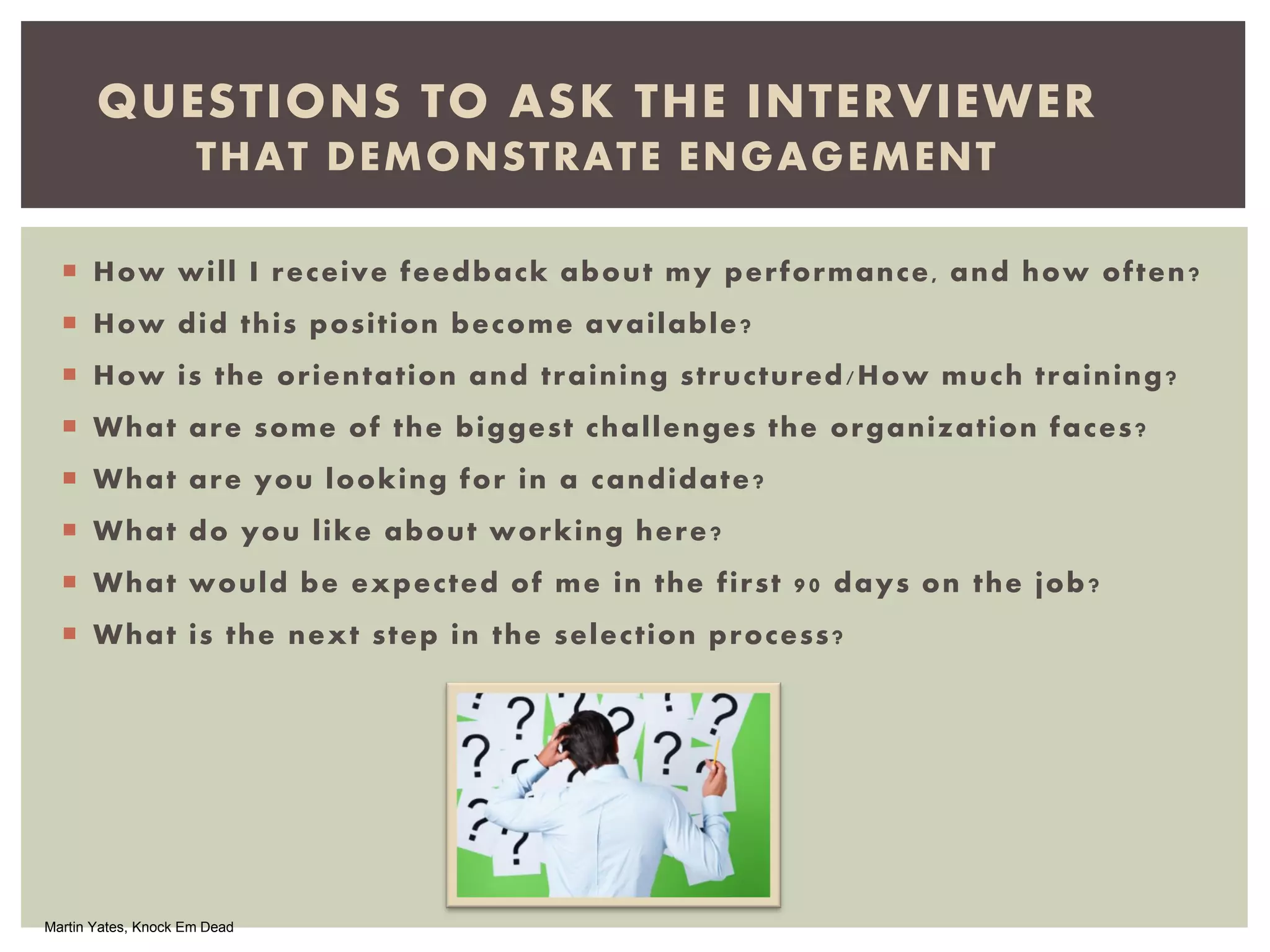  How will I receive feedback about my performance, and how often?
 How did this position become available?
 How is the orientation and training structured/How much training?
 What are some of the biggest challenges the organization faces?
 What are you looking for in a candidate?
 What do you like about working here?
 What would be expected of me in the first 90 days on the job?
 What is the next step in the selection process?
QUESTIONS TO ASK THE INTERVIEWER
THAT DEMONSTRATE ENGAGEMENT
Martin Yates, Knock Em Dead
 