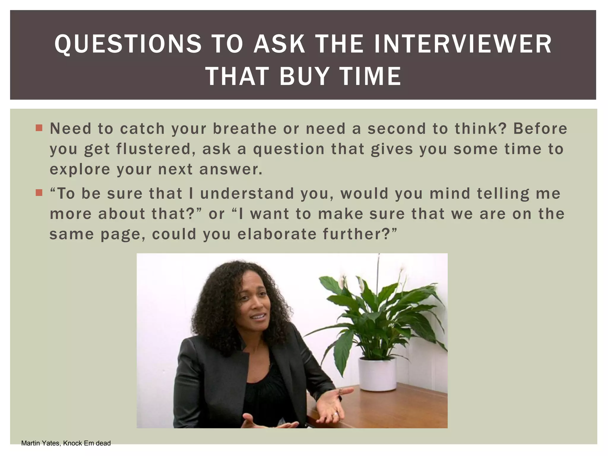  Need to catch your breathe or need a second to think? Before
you get flustered, ask a question that gives you some time to
explore your next answer.
 “To be sure that I understand you, would you mind telling me
more about that?” or “I want to make sure that we are on the
same page, could you elaborate further?”
QUESTIONS TO ASK THE INTERVIEWER
THAT BUY TIME
Martin Yates, Knock Em dead
 
