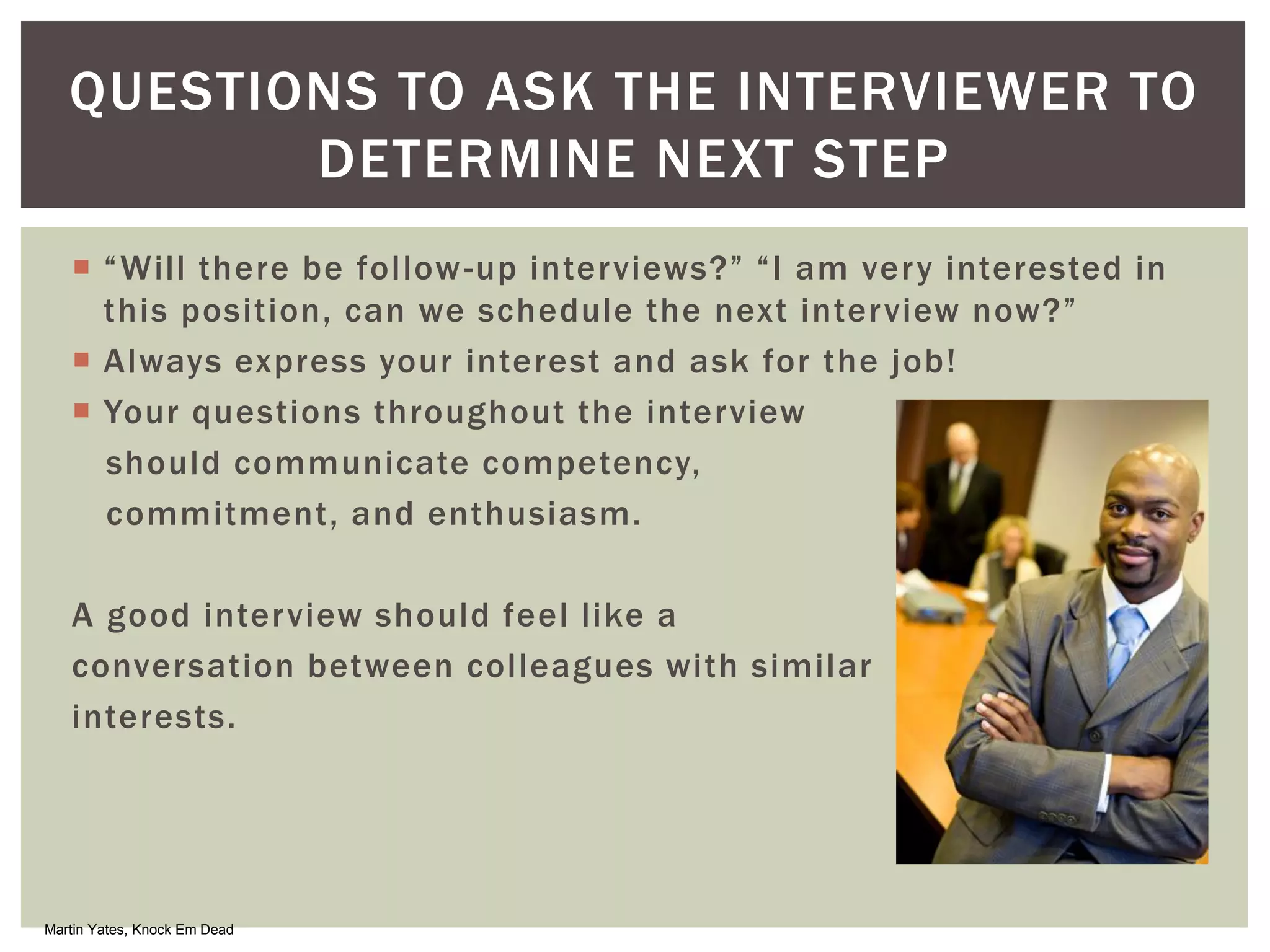  “Will there be follow-up interviews?” “I am very interested in
this position, can we schedule the next interview now?”
 Always express your interest and ask for the job!
 Your questions throughout the interview
should communicate competency,
commitment, and enthusiasm.
A good interview should feel like a
conversation between colleagues with similar
interests.
QUESTIONS TO ASK THE INTERVIEWER TO
DETERMINE NEXT STEP
Martin Yates, Knock Em Dead
 