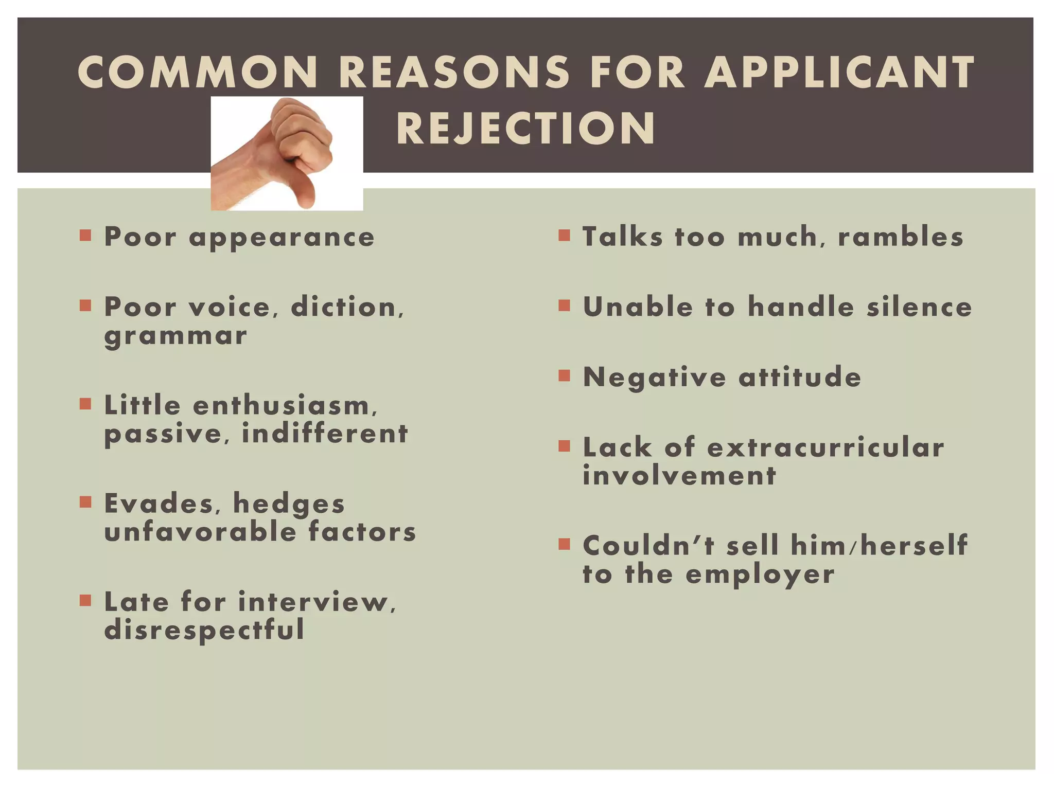  Poor appearance
 Poor voice, diction,
grammar
 Little enthusiasm,
passive, indifferent
 Evades, hedges
unfavorable factors
 Late for interview,
disrespectful
 Talks too much, rambles
 Unable to handle silence
 Negative attitude
 Lack of extracurricular
involvement
 Couldn’t sell him/herself
to the employer
COMMON REASONS FOR APPLICANT
REJECTION
 
