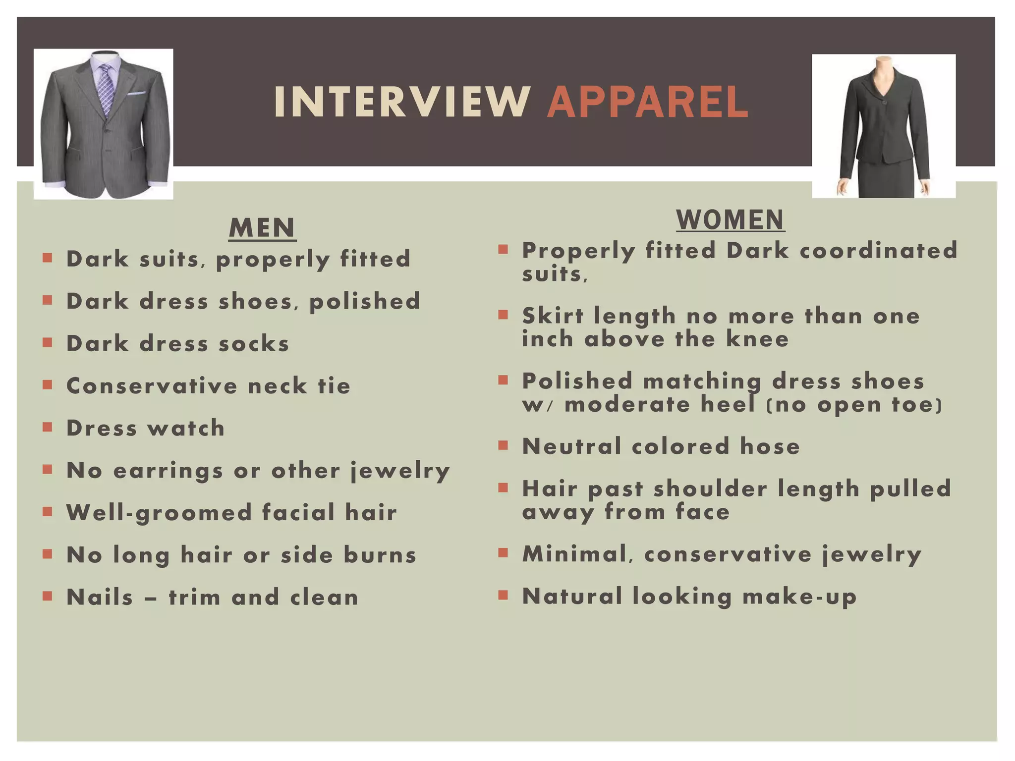 MEN
 Dark suits, properly fitted
 Dark dress shoes, polished
 Dark dress socks
 Conservative neck tie
 Dress watch
 No earrings or other jewelry
 Well-groomed facial hair
 No long hair or side burns
 Nails – trim and clean
WOMEN
 Properly fitted Dark coordinated
suits,
 Skirt length no more than one
inch above the knee
 Polished matching dress shoes
w/ moderate heel (no open toe)
 Neutral colored hose
 Hair past shoulder length pulled
away from face
 Minimal, conservative jewelry
 Natural looking make-up
INTERVIEW APPAREL
 