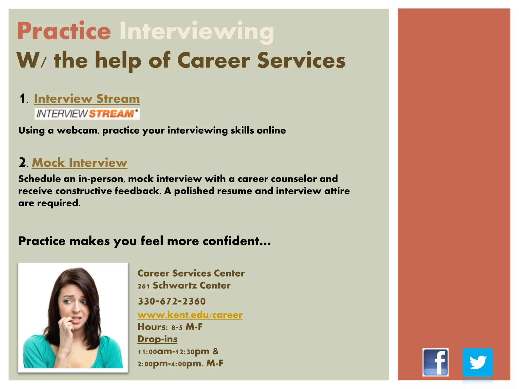 Practice Interviewing
W/ the help of Career Services
1. Interview Stream
Using a webcam, practice your interviewing skills online
2. Mock Interview
Schedule an in-person, mock interview with a career counselor and
receive constructive feedback. A polished resume and interview attire
are required.
Practice makes you feel more confident…
Career Services Center
261 Schwartz Center
330-672-2360
www.kent.edu/career
Hours: 8-5 M-F
Drop-ins
11:00am-12:30pm &
2:00pm-4:00pm. M-F
 