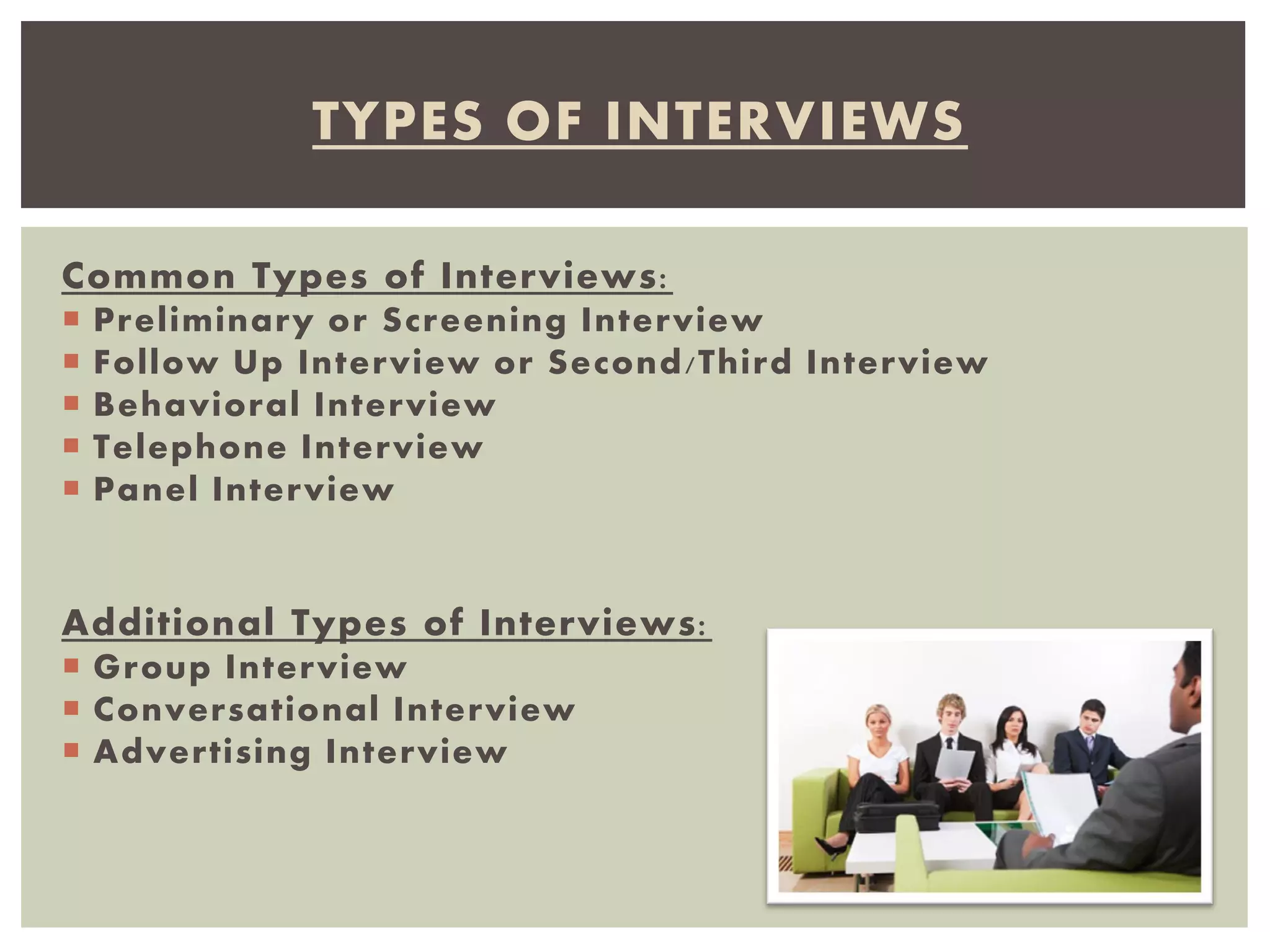 Common Types of Interviews:
 Preliminary or Screening Interview
 Follow Up Interview or Second/Third Interview
 Behavioral Interview
 Telephone Interview
 Panel Interview
Additional Types of Interviews:
 Group Interview
 Conversational Interview
 Advertising Interview
TYPES OF INTERVIEWS
 