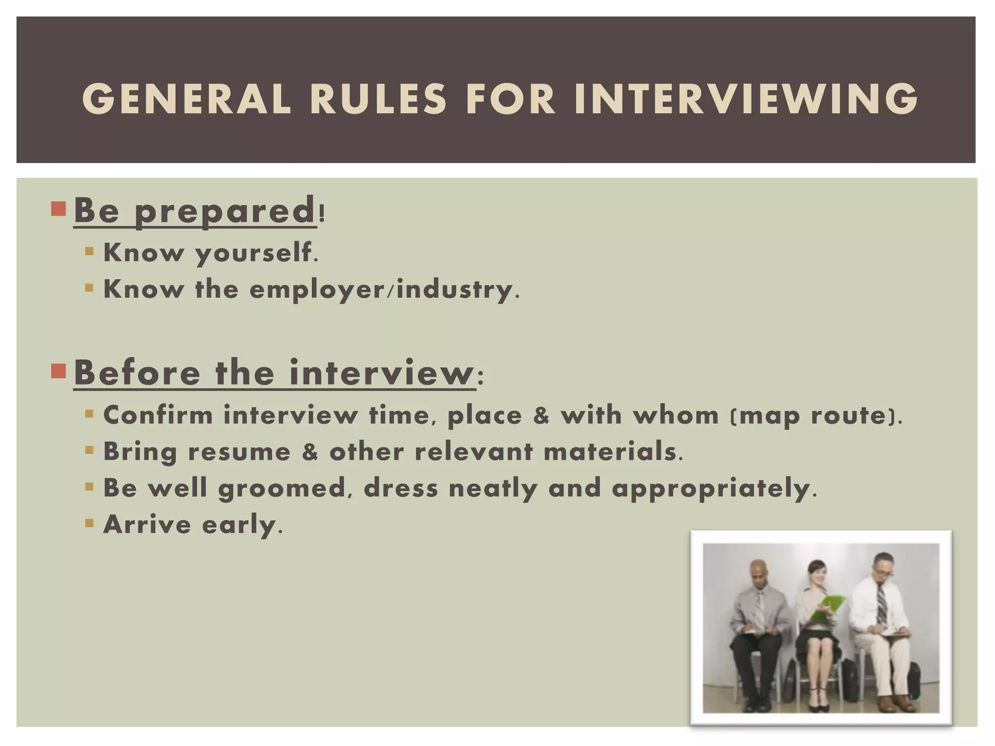 Be prepared!
 Know yourself.
 Know the employer/industry.
Before the interview:
 Confirm interview time, place & with whom (map route).
 Bring resume & other relevant materials.
 Be well groomed, dress neatly and appropriately.
 Arrive early.
GENERAL RULES FOR INTERVIEWING
 