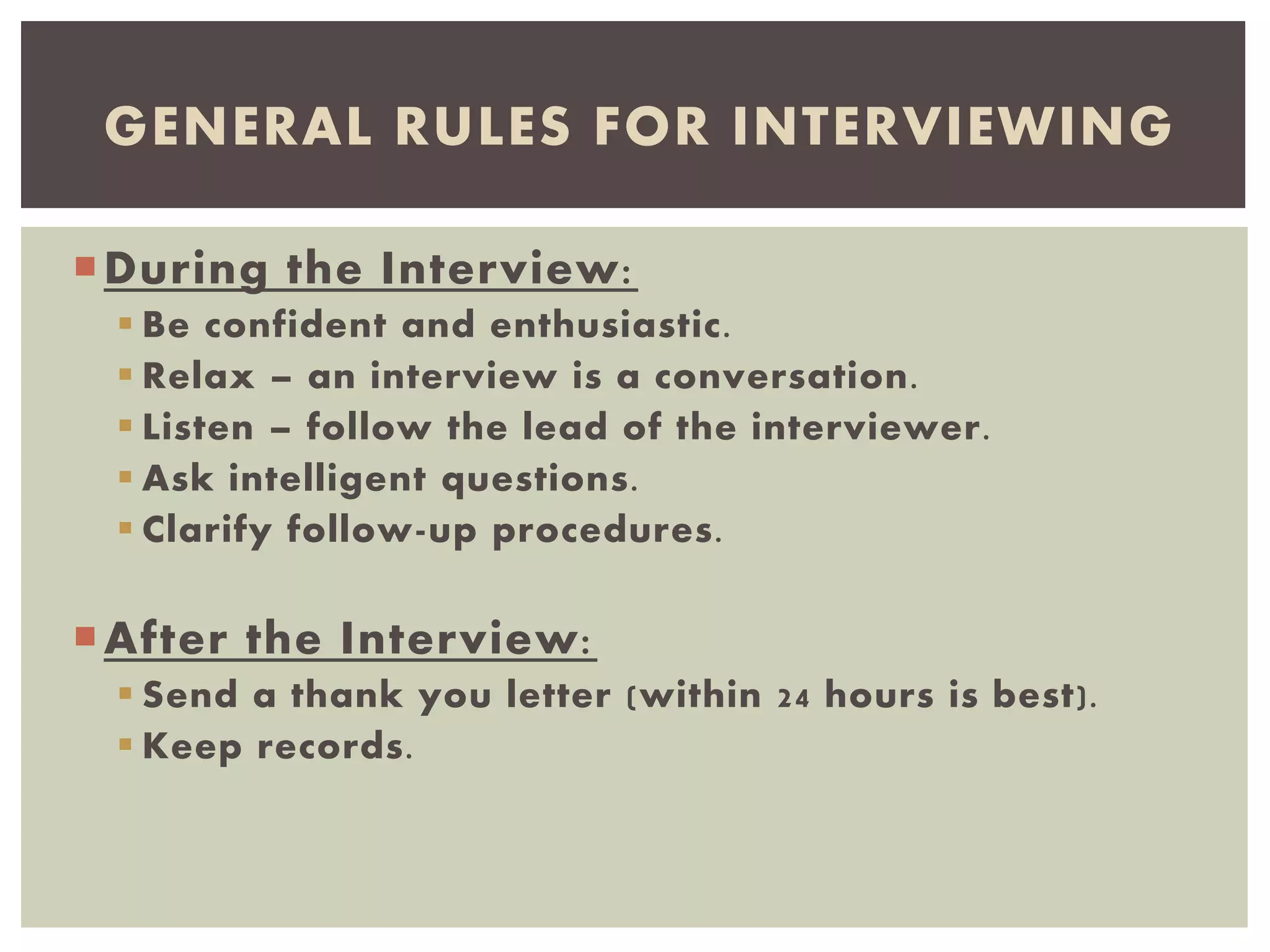 During the Interview:
 Be confident and enthusiastic.
 Relax – an interview is a conversation.
 Listen – follow the lead of the interviewer.
 Ask intelligent questions.
 Clarify follow-up procedures.
After the Interview:
 Send a thank you letter (within 24 hours is best).
 Keep records.
GENERAL RULES FOR INTERVIEWING
 
