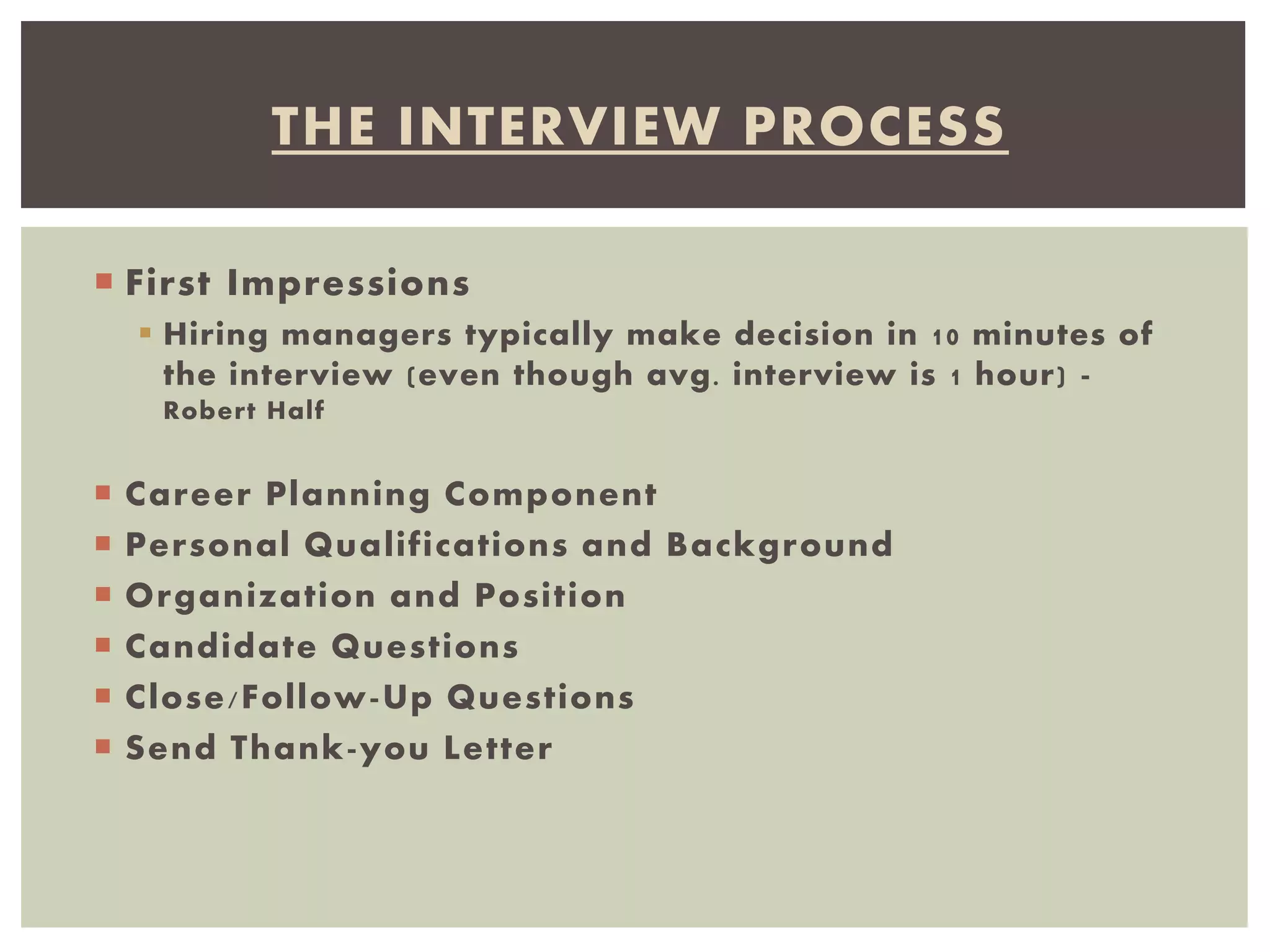  First Impressions
 Hiring managers typically make decision in 10 minutes of
the interview (even though avg. interview is 1 hour) -
Robert Half
 Career Planning Component
 Personal Qualifications and Background
 Organization and Position
 Candidate Questions
 Close/Follow-Up Questions
 Send Thank-you Letter
THE INTERVIEW PROCESS
 