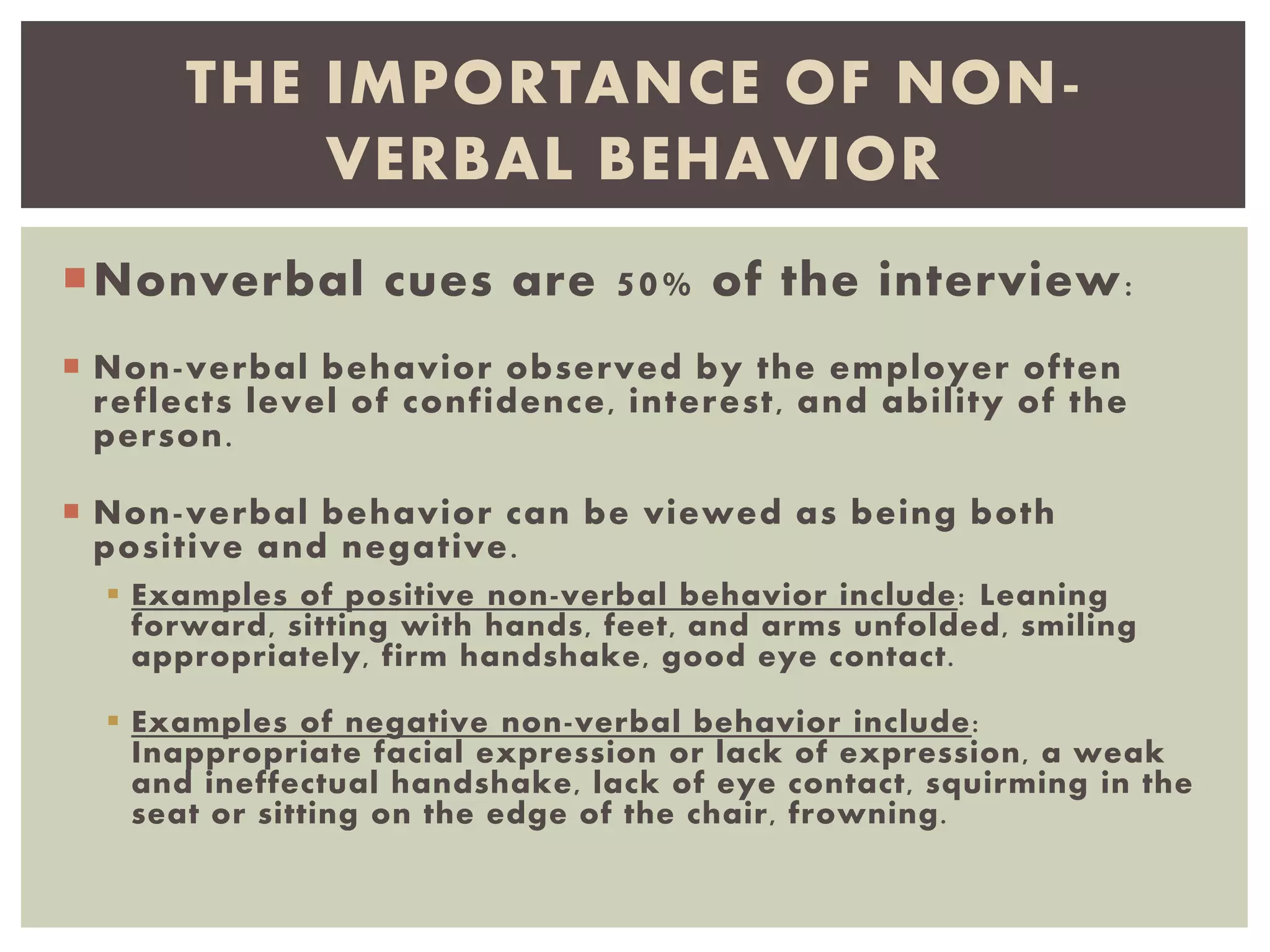 Nonverbal cues are 50% of the interview:
 Non-verbal behavior observed by the employer often
reflects level of confidence, interest, and ability of the
person.
 Non-verbal behavior can be viewed as being both
positive and negative.
 Examples of positive non-verbal behavior include: Leaning
forward, sitting with hands, feet, and arms unfolded, smiling
appropriately, firm handshake, good eye contact.
 Examples of negative non-verbal behavior include:
Inappropriate facial expression or lack of expression, a weak
and ineffectual handshake, lack of eye contact, squirming in the
seat or sitting on the edge of the chair, frowning.
THE IMPORTANCE OF NON-
VERBAL BEHAVIOR
 