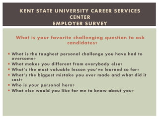 What is your favorite challenging question to ask
candidates?
 What is the toughest personal challenge you have had to
overcome?
 What makes you different from everybody else?
 What’s the most valuable lesson you’ve learned so far?
 What’s the biggest mistake you ever made and what did it
cost?
 Who is your personal hero?
 What else would you like for me to know about you?
KENT STATE UNIVERSITY CAREER SERVICES
CENTER
EMPLOYER SURVEY
 