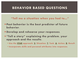 “Tell me a situation when you had to…”
 Past behavior is the best predictor of future
behavior.
 Develop and rehearse your responses.
 “Tell a story” explaining the problem, your
approach and the results.
 Use the STAR approach: S: Situation, T: Task, A: Action, R: Result.
 Incorporate skills and personal attributes into responses.
BEHAVIOR BASED QUESTIONS
 