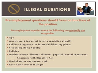  Age
 Arrest record (an arrest is not a conviction of guilt)
 Children/Pregnancy (or future child-bearing plans)
 Citizenship/Home Country
 Religion
 Medical history, illnesses, diseases, physical, mental impartment
-Americans with Disability Act
 Marital status and spouse’s job
 Race, Color, National Origin
ILLEGAL QUESTIONS
Pre-employment questions should focus on functions of
the position
Pre-employment inquiries about the following are generally not
acceptable:
 