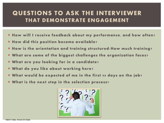  How will I receive feedback about my performance, and how often?
 How did this position become available?
 How is the orientation and training structured/How much training?
 What are some of the biggest challenges the organization faces?
 What are you looking for in a candidate?
 What do you like about working here?
 What would be expected of me in the first 90 days on the job?
 What is the next step in the selection process?
QUESTIONS TO ASK THE INTERVIEWER
THAT DEMONSTRATE ENGAGEMENT
Martin Yates, Knock Em Dead
 
