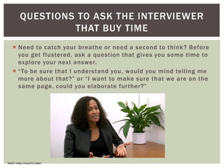  Need to catch your breathe or need a second to think? Before
you get flustered, ask a question that gives you some time to
explore your next answer.
 “To be sure that I understand you, would you mind telling me
more about that?” or “I want to make sure that we are on the
same page, could you elaborate further?”
QUESTIONS TO ASK THE INTERVIEWER
THAT BUY TIME
Martin Yates, Knock Em dead
 