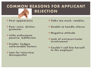  Poor appearance
 Poor voice, diction,
grammar
 Little enthusiasm,
passive, indifferent
 Evades, hedges
unfavorable factors
 Late for interview,
disrespectful
 Talks too much, rambles
 Unable to handle silence
 Negative attitude
 Lack of extracurricular
involvement
 Couldn’t sell him/herself
to the employer
COMMON REASONS FOR APPLICANT
REJECTION
 