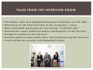  Fell asleep, woke up & apologized because he had been out all night.
 Showed up for the final interview on the wrong day – twice!
 Wore a baseball cap because he was having “a bad hair day.”
 Removed her shoes, pulled out debris, and handed it to the recruiter.
 Brought his mother to the interview.
 Used his tablet to check stocks and e-mail friends during the interview.
 Tried to bribe the recruiter with basketball tickets .
TALES FROM THE INTERVIEW ROOM
 