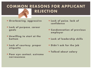  Overbearing, aggressive
 Lack of purpose, career
goals
 Unwilling to start at the
bottom
 Lack of courtesy, proper
etiquette
 Poor eye contact, extreme
nervousness
 Lack of poise, lack of
confidence
 Condemnation of previous
employer
 Lack of leadership skills
 Didn’t ask for the job
 Talked about salary
COMMON REASONS FOR APPLICANT
REJECTION
 