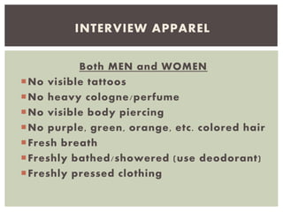 Both MEN and WOMEN
No visible tattoos
No heavy cologne/perfume
No visible body piercing
No purple, green, orange, etc. colored hair
Fresh breath
Freshly bathed/showered (use deodorant)
Freshly pressed clothing
INTERVIEW APPAREL
 