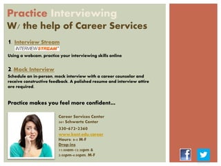 Practice Interviewing
W/ the help of Career Services
1. Interview Stream
Using a webcam, practice your interviewing skills online
2. Mock Interview
Schedule an in-person, mock interview with a career counselor and
receive constructive feedback. A polished resume and interview attire
are required.
Practice makes you feel more confident…
Career Services Center
261 Schwartz Center
330-672-2360
www.kent.edu/career
Hours: 8-5 M-F
Drop-ins
11:00am-12:30pm &
2:00pm-4:00pm. M-F
 