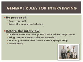 Be prepared!
 Know yourself.
 Know the employer/industry.
Before the interview:
 Confirm interview time, place & with whom (map route).
 Bring resume & other relevant materials.
 Be well groomed, dress neatly and appropriately.
 Arrive early.
GENERAL RULES FOR INTERVIEWING
 