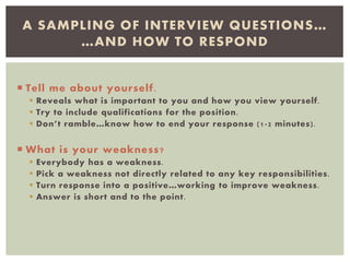  Tell me about yourself.
 Reveals what is important to you and how you view yourself.
 Try to include qualifications for the position.
 Don’t ramble…know how to end your response (1-2 minutes).
 What is your weakness?
 Everybody has a weakness.
 Pick a weakness not directly related to any key responsibilities.
 Turn response into a positive…working to improve weakness.
 Answer is short and to the point.
A SAMPLING OF INTERVIEW QUESTIONS…
…AND HOW TO RESPOND
 