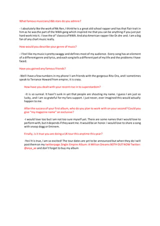 What famous musicians/r&b stars do you admire?
- I absolutelylike the workof Mc Ren,I thinkhe is a great old school rapper and has that flair trait in
himas he wasthe part of the NWA gang which inspired me that you can be anything if you just put
hard workintoit. I love the ol”classicsof NWA.AndalsoAmerican rapper like Dr.dre and. I am a big
fan of any chart music really.
How would you describe your genre of music?
- I feel like mymusicisprettyswaggy and defines most of my audience. Every song has an element
of a differentgenre andlyrics,andeachsongtellsadifferentpartof mylife and the problems I have
faced.
Have you gained any famous friends?
-Well Ihave a fewnumbers in my phone! I am friends with the gorgeous Rita Ora, and I sometimes
speak to Terrance Howard from empire; it is crazy.
How have you dealt with your recent rise in to superstardom?
-It is so surreal. It hasn’t sunk in yet that people are shouting my name. I guess I am just so
lucky, and I am so grateful for my fans support. I just never, ever imagined this would actually
happen to me.
Afterthe successof your first album, who do you plan to work with on your second? Could you
give “my magazine name” an exclusive?
-I would love too but I am not too sure myself yet. There are some names that I would love to
performwith,butitdependsif theywantme.Itwouldbe an honor.I wouldlove to share a song
with snoop dogg or Eminem.
Finally, is it true you are doing a UK tour this anytime this year?
-Yes!It is true, I am so excited! The tour dates are yet to be announced but when they do I will
postthemon my twitterpage.Single:Empire Album: A Million Dreams BOTH OUT NOW Twitter:
@arya_ae and don’t forget to buy my album
 