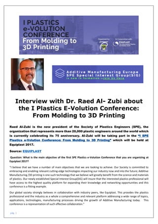 pág. 1
Interview with Dr. Raed Al- Zubi about
the I Plastics E-Volution Conference:
From Molding to 3D Printing
Raed Al-Zubi is the new president of the Society of Plastics Engineers (SPE), the
organization that represents more than 20,000 plastic engineers around the world which
is currently celebrating its 75 anniversary. Al-Zubi will be taking part in the “I SPE
Plastics e-Volution Conference: From Molding to 3D Printing” which will be held at
Equiplast 2017.
Source: EQUIPLAST
Question: What is the main objective of the first SPE Plastics e-Volution Conference that you are organizing at
Equiplast 2017?
“I believe that we have a number of main objectives that we are looking to achieve. Our Society is committed to
embracing and enabling relevant cutting-edge technologies impacting our industry now and into the future; Additive
Manufacturing /3D printing is one such technology that we believe will greatly benefit from the science and materials
of plastics. Our newly established Special Interest Group(SIG) will insure that the interested plastics professional will
have access to the highest quality platform for expanding their knowledge and networking opportunities and this
conference is a fitting example.
Our global society strongly believes in collaboration with industry peers, like Equiplast. This provides the plastics
professional and the industry as a whole a comprehensive and relevant platform addressing a wide range of topics,
applications, technologies, manufacturing processes driving the growth of Additive Manufacturing today. This
conference is a representation of such effective collaboration.”
 