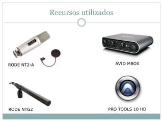 Recursos utilizados 
RODE NT2-A 
RODE NTG2 
AVID MBOX 
PRO TOOLS 10 HD 
 