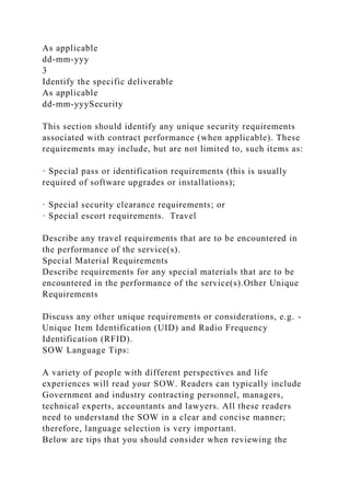 As applicable
dd-mm-yyy
3
Identify the specific deliverable
As applicable
dd-mm-yyySecurity
This section should identify any unique security requirements
associated with contract performance (when applicable). These
requirements may include, but are not limited to, such items as:
· Special pass or identification requirements (this is usually
required of software upgrades or installations);
· Special security clearance requirements; or
· Special escort requirements. Travel
Describe any travel requirements that are to be encountered in
the performance of the service(s).
Special Material Requirements
Describe requirements for any special materials that are to be
encountered in the performance of the service(s).Other Unique
Requirements
Discuss any other unique requirements or considerations, e.g. -
Unique Item Identification (UID) and Radio Frequency
Identification (RFID).
SOW Language Tips:
A variety of people with different perspectives and life
experiences will read your SOW. Readers can typically include
Government and industry contracting personnel, managers,
technical experts, accountants and lawyers. All these readers
need to understand the SOW in a clear and concise manner;
therefore, language selection is very important.
Below are tips that you should consider when reviewing the
 