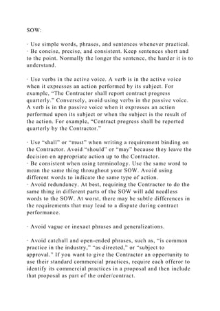 SOW:
· Use simple words, phrases, and sentences whenever practical.
· Be concise, precise, and consistent. Keep sentences short and
to the point. Normally the longer the sentence, the harder it is to
understand.
· Use verbs in the active voice. A verb is in the active voice
when it expresses an action performed by its subject. For
example, “The Contractor shall report contract progress
quarterly.” Conversely, avoid using verbs in the passive voice.
A verb is in the passive voice when it expresses an action
performed upon its subject or when the subject is the result of
the action. For example, “Contract progress shall be reported
quarterly by the Contractor.”
· Use “shall” or “must” when writing a requirement binding on
the Contractor. Avoid “should” or “may” because they leave the
decision on appropriate action up to the Contractor.
· Be consistent when using terminology. Use the same word to
mean the same thing throughout your SOW. Avoid using
different words to indicate the same type of action.
· Avoid redundancy. At best, requiring the Contractor to do the
same thing in different parts of the SOW will add needless
words to the SOW. At worst, there may be subtle differences in
the requirements that may lead to a dispute during contract
performance.
· Avoid vague or inexact phrases and generalizations.
· Avoid catchall and open-ended phrases, such as, “is common
practice in the industry,” “as directed,” or “subject to
approval.” If you want to give the Contractor an opportunity to
use their standard commercial practices, require each offeror to
identify its commercial practices in a proposal and then include
that proposal as part of the order/contract.
 