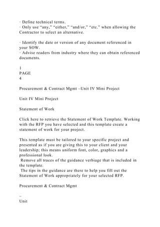 · Define technical terms.
· Only use “any,” “either,” “and/or,” “etc.” when allowing the
Contractor to select an alternative.
· Identify the date or version of any document referenced in
your SOW.
· Advise readers from industry where they can obtain referenced
documents.
1
PAGE
4
Procurement & Contract Mgmt –Unit IV Mini Project
Unit IV Mini Project
Statement of Work
Click here to retrieve the Statement of Work Template. Working
with the RFP you have selected and this template create a
statement of work for your project.
This template must be tailored to your specific project and
presented as if you are giving this to your client and your
leadership; this means uniform font, color, graphics and a
professional look.
Remove all traces of the guidance verbiage that is included in
the template.
The tips in the guidance are there to help you fill out the
Statement of Work appropriately for your selected RFP.
Procurement & Contract Mgmt
–
Unit
 