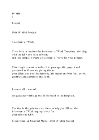 IV Min
i
Project
Unit IV Mini Project
Statement of Work
Click here to retrieve the Statement of Work Template. Working
with the RFP you have selected
and this template create a statement of work for your project.
This template must be tailored to your specific project and
presented as if you are giving this to
your client and your leadership; this means uniform font, color,
graphics and a professional look.
·
Remove all traces of
the guidance verbiage that is included in the template.
·
The tips in the guidance are there to help you fill out the
Statement of Work appropriately for
your selected RFP.
Procurement & Contract Mgmt –Unit IV Mini Project
 