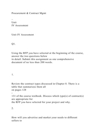 Procurement & Contract Mgmt
–
Unit
IV Assessment
Unit IV Assessment
Q1.
Using the RFP you have selected at the beginning of the course,
answer the two questions below
in detail. Submit this assignment as one comprehensive
document of no less than 200 words.
1.
Review the contract types discussed in Chapter 8. There is a
table that summarizes them all
on pages 128
-
131 of the course textbook. Discuss which type(s) of contract(s)
are appropriate for
the RFP you have selected for your project and why.
2.
How will you advertise and market your needs to different
sellers to
 