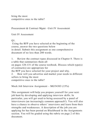 bring the most
competitive ones to the table?
Procurement & Contract Mgmt –Unit IV Assessment
Unit IV Assessment
Q1.
Using the RFP you have selected at the beginning of the
course, answer the two questions below
in detail. Submit this assignment as one comprehensive
document of no less than 200 words.
1. Review the contract types discussed in Chapter 8. There is
a table that summarizes them all
on pages 128-131 of the course textbook. Discuss which type(s)
of contract(s) are appropriate for
the RFP you have selected for your project and why.
2. How will you advertise and market your needs to different
sellers to bring the most
competitive ones to the table?
Mock Job Interview Assignment – MGT4303 (15%)
This assignment will help you prepare yourself for your next
job hunt by developing and applying interview skills. In
particular, you will get used to being assessed by a panel of
interviewers (an increasingly common approach!). You will also
have a chance to observe others’ interviews and learn from their
strengths and weaknesses. A description of the job you are
applying for has been posted on Blackboard in the Assignments
section. You will be graded using the rubric on page 2 of this
document.
 