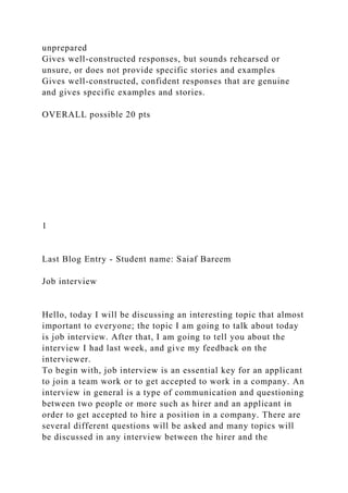 unprepared
Gives well-constructed responses, but sounds rehearsed or
unsure, or does not provide specific stories and examples
Gives well-constructed, confident responses that are genuine
and gives specific examples and stories.
OVERALL possible 20 pts
1
Last Blog Entry - Student name: Saiaf Bareem
Job interview
Hello, today I will be discussing an interesting topic that almost
important to everyone; the topic I am going to talk about today
is job interview. After that, I am going to tell you about the
interview I had last week, and give my feedback on the
interviewer.
To begin with, job interview is an essential key for an applicant
to join a team work or to get accepted to work in a company. An
interview in general is a type of communication and questioning
between two people or more such as hirer and an applicant in
order to get accepted to hire a position in a company. There are
several different questions will be asked and many topics will
be discussed in any interview between the hirer and the
 
