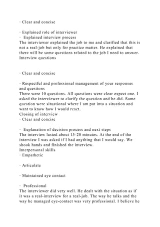 · Clear and concise
· Explained role of interviewer
· Explained interview process
The interviewer explained the job to me and clarified that this is
not a real-job but only for practice matter. He explained that
there will be some questions related to the job I need to answer.
Interview questions
· Clear and concise
· Respectful and professional management of your responses
and questions
There were 10 questions. All questions were clear expect one. I
asked the interviewer to clarify the question and he did. Some
question were situational where I am put into a situation and
want to know how I would react.
Closing of interview
· Clear and concise
· Explanation of decision process and next steps
The interview lasted about 15-20 minutes. At the end of the
interview I was asked if I had anything that I would say. We
shook hands and finished the interview.
Interpersonal skills
· Empathetic
· Articulate
· Maintained eye contact
· Professional
The interviewer did very well. He dealt with the situation as if
it was a real-interview for a real-job. The way he talks and the
way he managed eye-contact was very professional. I believe he
 