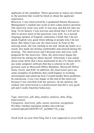 applicant or the candidate. Those questions or topics are related
to the position that would be hired or about the applicant
experience.
However, I was interviewed by a graduated Human Resources
Management’s student last week to hire a data analyst position.
The interview went very well; it was easy and did not take too
long. To be honest, I was nervous and afraid that I will not be
able to answer most of the questions very well. As a second
language speaker of English, sometimes I think that I do not
speak English very good when talking to people who I do not
know. But when I just saw the interviewer in front of the
meeting room, she was smiling to me and shook my hand, as a
result, this made me feeling comfortable and relaxed during the
meeting. The interviewer and I dressed suits and were well-
prepared for the interview. Then, the interviewer began the
interview by asking me about myself. Afterward, I was asked
about some skills that I have mentioned in my CV; those skills
are some computer software that has a relation to the job
position such as Microsoft Office Database, Microsoft Office
Suite, Excel, and SAP. In addition, the interviewer gave me
some examples of problems that could happen in working
environment and asked me how I would handle those problems.
In conclusion, I was very happy at the end of the interview
because I was satisfied with my answers. In my opinion, the
student who interviewed is a professional and did a very good
job and I really liked her behaviour.
Tags: interview, job, data_analyst, analysis, data, blog,
Interviewees
Categories: interview, jobs, career, position, assignment
Pic:http://oneday.wpengine.netdna-cdn.com/wp-
content/uploads/6829381157_aa24bd171b_o.jpg
Good work on your final blog, but it was supposed to cover both
 
