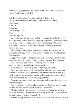 interview assignments. You also need a link, and there were
some English errors 2.4/3
Job Description for Practice and Mock Interview
AssignmentsSummer Student- Supply Chain Support
Company:
Loblaw
Location:
Mississauga, ON
Source:
JobPostings.ca
The candidate will be responsible for supporting the discovery,
development and delivery of ongoing engineering solutions that
continue to improve the competitive advantage of Loblaw
Companies Limited through continuous business process
improvements.
· Effectively communicate customer needs and priorities for
project planning, development, implementation, maintenance
and support.
· Support projects or processes and/or regulates, controls and
integrate activities and resources used in executing projects.
· Use initiative and critical thinking to deal with
concerns/issues/roadblocks within projects.
· Maintains accountability and is focused on results.
· Develops and manages relationships with internal customer
where contact involves probing and interpretation in dealing
with complex or sensitive issues and/or gaining cooperation,
with accountability for reaching agreement.
· Focuses on opportunities to improve and streamline processes
methodologies.
· Apply multiple, moderately complex methodologies for data
collection and process improvement initiatives.
· Obtain and provide complex, technical information around
data collection and standards providing additional clarification
to customers or team, as required.
· Ensure in-depth analyses of business issues and project results
 