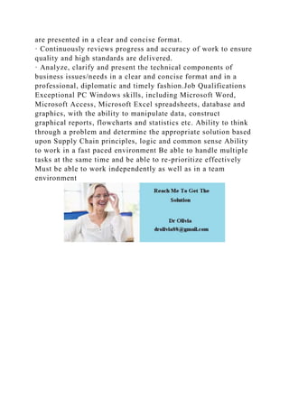 are presented in a clear and concise format.
· Continuously reviews progress and accuracy of work to ensure
quality and high standards are delivered.
· Analyze, clarify and present the technical components of
business issues/needs in a clear and concise format and in a
professional, diplomatic and timely fashion.Job Qualifications
Exceptional PC Windows skills, including Microsoft Word,
Microsoft Access, Microsoft Excel spreadsheets, database and
graphics, with the ability to manipulate data, construct
graphical reports, flowcharts and statistics etc. Ability to think
through a problem and determine the appropriate solution based
upon Supply Chain principles, logic and common sense Ability
to work in a fast paced environment Be able to handle multiple
tasks at the same time and be able to re-prioritize effectively
Must be able to work independently as well as in a team
environment
 