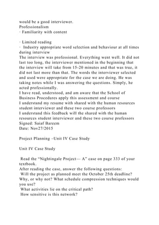 would be a good interviewer.
Professionalism
· Familiarity with content
· Limited reading
· Industry appropriate word selection and behaviour at all times
during interview
The interview was professional. Everything went well. It did not
last too long, the interviewer mentioned in the beginning that
the interview will take from 15-20 minutes and that was true, it
did not last more than that. The words the interviewer selected
and used were appropriate for the case we are doing. He was
taking notes while I was answering the questions. Simply, he
acted professionally.
I have read, understood, and am aware that the School of
Business Procedures apply this assessment and course
I understand my resume with shared with the human resources
student interviewer and these two course professors
I understand this feedback will the shared with the human
resources student interviewer and these two course professors
Signed: Saiaf Bareem
Date: Nov27/2015
Project Planning –Unit IV Case Study
Unit IV Case Study
Read the “Nightingale Project— A” case on page 333 of your
textbook.
After reading the case, answer the following questions:
Will the project as planned meet the October 25th deadline?
Why, or why not? What schedule compression techniques would
you use?
What activities lie on the critical path?
How sensitive is this network?
 