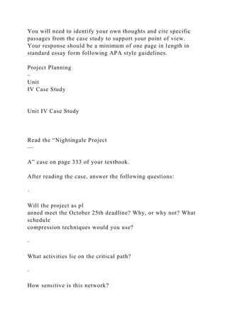 You will need to identify your own thoughts and cite specific
passages from the case study to support your point of view.
Your response should be a minimum of one page in length in
standard essay form following APA style guidelines.
Project Planning
–
Unit
IV Case Study
Unit IV Case Study
Read the “Nightingale Project
—
A” case on page 333 of your textbook.
After reading the case, answer the following questions:
·
Will the project as pl
anned meet the October 25th deadline? Why, or why not? What
schedule
compression techniques would you use?
·
What activities lie on the critical path?
·
How sensitive is this network?
 