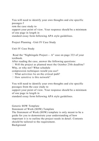 You will need to identify your own thoughts and cite specific
passages f
rom the case study to
support your point of view. Your response should be a minimum
of one page in length in
standard essay form following APA style guidelines.
Project Planning –Unit IV Case Study
Unit IV Case Study
Read the “Nightingale Project— A” case on page 333 of your
textbook.
After reading the case, answer the following questions:
Why, or why not? What schedule
compression techniques would you use?
You will need to identify your own thoughts and cite specific
passages from the case study to
support your point of view. Your response should be a minimum
of one page in length in
standard essay form following APA style guidelines.
Generic SOW Template
Statement of Work (SOW) Template
The Statement of Work (SOW) template is only meant to be a
guide for you to demonstrate your understanding of how
important it is to outline the project needs in detail. Contents
should be tailored to the requirement.
Background
 