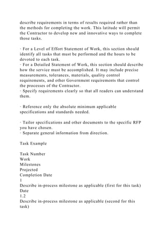 describe requirements in terms of results required rather than
the methods for completing the work. This latitude will permit
the Contractor to develop new and innovative ways to complete
those tasks.
· For a Level of Effort Statement of Work, this section should
identify all tasks that must be performed and the hours to be
devoted to each task.
· For a Detailed Statement of Work, this section should describe
how the service must be accomplished. It may include precise
measurements, tolerances, materials, quality control
requirements, and other Government requirements that control
the processes of the Contractor.
· Specify requirements clearly so that all readers can understand
them.
· Reference only the absolute minimum applicable
specifications and standards needed.
· Tailor specifications and other documents to the specific RFP
you have chosen.
· Separate general information from direction.
Task Example
Task Number
Work
Milestones
Projected
Completion Date
1
Describe in-process milestone as applicable (first for this task)
Date
1.2
Describe in-process milestone as applicable (second for this
task)
 