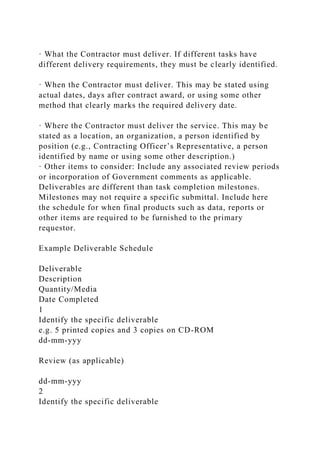 · What the Contractor must deliver. If different tasks have
different delivery requirements, they must be clearly identified.
· When the Contractor must deliver. This may be stated using
actual dates, days after contract award, or using some other
method that clearly marks the required delivery date.
· Where the Contractor must deliver the service. This may be
stated as a location, an organization, a person identified by
position (e.g., Contracting Officer’s Representative, a person
identified by name or using some other description.)
· Other items to consider: Include any associated review periods
or incorporation of Government comments as applicable.
Deliverables are different than task completion milestones.
Milestones may not require a specific submittal. Include here
the schedule for when final products such as data, reports or
other items are required to be furnished to the primary
requestor.
Example Deliverable Schedule
Deliverable
Description
Quantity/Media
Date Completed
1
Identify the specific deliverable
e.g. 5 printed copies and 3 copies on CD-ROM
dd-mm-yyy
Review (as applicable)
dd-mm-yyy
2
Identify the specific deliverable
 