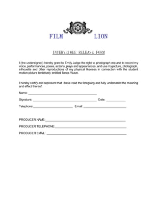 FILM LION
INTERVEIWEE RELEASE FORM
I (the undersigned) hereby grant to Emily Judge the right to photograph me and to record my
voice, performances,poses, actions,plays and appearances, and use mypicture, photograph,
silhouette and other reproductions of my physical likeness in connection with the student
motion picture tentatively entitled News Wave.
I hereby certify and represent that I have read the foregoing and fully understand the meaning
and effect thereof.
Name: ___________________________________________
Signature: ________________________________________ Date: ____________
Telephone:_________________________ Email: ___________________________
PRODUCER NAME:__________________________________________________
PRODUCER TELEPHONE:_____________________________________________
PRODUCER EMAIL: __________________________________________________
 