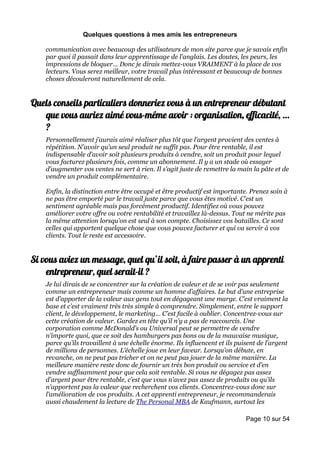 Quelques questions à mes amis les entrepreneurs

    communication avec beaucoup des utilisateurs de mon site parce que je savais enfin
    par quoi il passait dans leur apprentissage de l’anglais. Les doutes, les peurs, les
    impressions de bloquer… Donc je dirais mettez-vous VRAIMENT à la place de vos
    lecteurs. Vous serez meilleur, votre travail plus intéressant et beaucoup de bonnes
    choses découleront naturellement de cela.


Quels conseils particuliers donneriez vous à un entrepreneur débutant
   que vous auriez aimé vous-même avoir : organisation, efficacité, …
   ?
    Personnellement j’aurais aimé réaliser plus tôt que l’argent provient des ventes à
    répétition. N’avoir qu’un seul produit ne suffit pas. Pour être rentable, il est
    indispensable d’avoir soit plusieurs produits à vendre, soit un produit pour lequel
    vous facturez plusieurs fois, comme un abonnement. Il y a un stade où essayer
    d’augmenter vos ventes ne sert à rien. Il s’agit juste de remettre la main la pâte et de
    vendre un produit complémentaire.

    Enfin, la distinction entre être occupé et être productif est importante. Prenez soin à
    ne pas être emporté par le travail juste parce que vous êtes motivé. C’est un
    sentiment agréable mais pas forcément productif. Identifiez où vous pouvez
    améliorer votre offre ou votre rentabilité et travaillez là-dessus. Tout ne mérite pas
    la même attention lorsqu’on est seul à son compte. Choisissez vos batailles. Ce sont
    celles qui apportent quelque chose que vous pouvez facturer et qui va servir à vos
    clients. Tout le reste est accessoire.


Si vous aviez un message, quel qu’il soit, à faire passer à un apprenti
    entrepreneur, quel serait-il ?
    Je lui dirais de se concentrer sur la création de valeur et de se voir pas seulement
    comme un entrepreneur mais comme un homme d’affaires. Le but d’une entreprise
    est d’apporter de la valeur aux gens tout en dégageant une marge. C’est vraiment la
    base et c’est vraiment très très simple à comprendre. Simplement, entre le support
    client, le développement, le marketing… C’est facile à oublier. Concentrez-vous sur
    cette création de valeur. Gardez en tête qu’il n’y a pas de raccourcis. Une
    corporation comme McDonald’s ou Universal peut se permettre de vendre
    n’importe quoi, que ce soit des hamburgers pas bons ou de la mauvaise musique,
    parce qu’ils travaillent à une échelle énorme. Ils influencent et ils puisent de l’argent
    de millions de personnes. L’échelle joue en leur faveur. Lorsqu’on débute, en
    revanche, on ne peut pas tricher et on ne peut pas jouer de la même manière. La
    meilleure manière reste donc de fournir un très bon produit ou service et d’en
    vendre suffisamment pour que cela soit rentable. Si vous ne dégagez pas assez
    d’argent pour être rentable, c’est que vous n’avez pas assez de produits ou qu’ils
    n’apportent pas la valeur que recherchent vos clients. Concentrez-vous donc sur
    l’amélioration de vos produits. A cet apprenti entrepreneur, je recommanderais
    aussi chaudement la lecture de The Personal MBA de Kaufmann, surtout les

                                                                             Page 10 sur 54
 