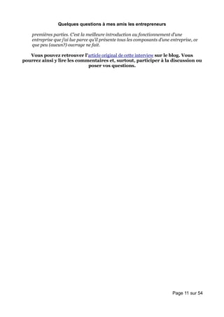 Quelques questions à mes amis les entrepreneurs

    premières parties. C’est la meilleure introduction au fonctionnement d’une
    entreprise que j’ai lue parce qu’il présente tous les composants d’une entreprise, ce
    que peu (aucun?) ouvrage ne fait.

   Vous pouvez retrouver l'article original de cette interview sur le blog. Vous
pourrez ainsi y lire les commentaires et, surtout, participer à la discussion ou
                             poser vos questions.




                                                                            Page 11 sur 54
 