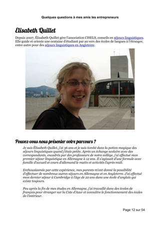 Quelques questions à mes amis les entrepreneurs



Elisabeth Quillet
Depuis 2007, Élisabeth Quillet gère l’association CISELS, conseils en séjours linguistiques.
Elle guide et oriente une centaine d’étudiant par an vers des écoles de langues à l’étranger,
entre autre pour des séjours linguistiques en Angleterre.




Pouvez-vous nous présenter votre parcours ?
     Je suis Élisabeth Quillet, j’ai 36 ans et je suis tombé dans la potion magique des
     séjours linguistiques quand j’étais petite. Après un échange scolaire avec des
     correspondants, encadrés par des professeurs de notre collège, j’ai effectué mon
     premier séjour linguistique en Allemagne à 12 ans. Il s’agissait d’une formule avec
     famille d’accueil et cours d’allemand le matin et activités l’après midi.

     Enthousiasmée par cette expérience, mes parents m’ont donné la possibilité
     d’effectuer de nombreux autres séjours en Allemagne et en Angleterre. J’ai effectué
     mon dernier séjour à Cambridge à l’âge de 22 ans dans une école d’anglais qui
     existe toujours.

     Peu après la fin de mes études en Allemagne, j’ai travaillé dans des écoles de
     français pour étranger sur la Cote d’Azur et connaître le fonctionnement des écoles
     de l’intérieur.



                                                                             Page 12 sur 54
 