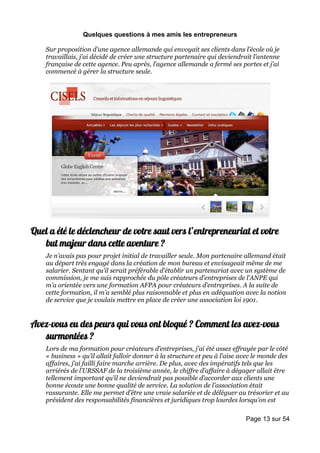 Quelques questions à mes amis les entrepreneurs

    Sur proposition d’une agence allemande qui envoyait ses clients dans l’école où je
    travaillais, j’ai décidé de créer une structure partenaire qui deviendrait l’antenne
    française de cette agence. Peu après, l’agence allemande a fermé ses portes et j’ai
    commencé à gérer la structure seule.




Quel a été le déclencheur de votre saut vers l’entrepreneuriat et votre
   but majeur dans cette aventure ?
    Je n’avais pas pour projet initial de travailler seule. Mon partenaire allemand était
    au départ très engagé dans la création de mon bureau et envisageait même de me
    salarier. Sentant qu’il serait préférable d’établir un partenariat avec un système de
    commission, je me suis rapprochée du pôle créateurs d’entreprises de l’ANPE qui
    m’a orientée vers une formation AFPA pour créateurs d’entreprises. A la suite de
    cette formation, il m’a semblé plus raisonnable et plus en adéquation avec la notion
    de service que je voulais mettre en place de créer une association loi 1901.


Avez-vous eu des peurs qui vous ont bloqué ? Comment les avez-vous
   surmontées ?
    Lors de ma formation pour créateurs d’entreprises, j’ai été assez effrayée par le côté
    « business » qu’il allait falloir donner à la structure et peu à l’aise avec le monde des
    affaires, j’ai failli faire marche arrière. De plus, avec des impératifs tels que les
    arriérés de l’URSSAF de la troisième année, le chiffre d’affaire à dégager allait être
    tellement important qu’il ne deviendrait pas possible d’accorder aux clients une
    bonne écoute une bonne qualité de service. La solution de l’association était
    rassurante. Elle me permet d’être une vraie salariée et de déléguer au trésorier et au
    président des responsabilités financières et juridiques trop lourdes lorsqu’on est

                                                                             Page 13 sur 54
 