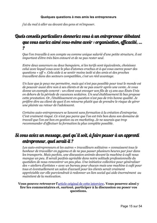 Quelques questions à mes amis les entrepreneurs

    j’ai du mal à aller au devant des gens et m’imposer.


Quels conseils particuliers donneriez vous à un entrepreneur débutant
   que vous auriez aimé vous-même avoir : organisation, efficacité, …
   ?
    Que l’on travaille à son compte ou comme unique salarié d’une petite structure, il est
    important d’être très bien entouré et de ne pas rester seul.

    Entre deux assureurs ou deux banquiers, si les tarifs sont équivalents, choisissez
    celui avec lequel vous avec le plus d’atomes crochus et à qui vous oserez poser des
    questions « off ». Cela aide à se sentir moins isolé si des amis et des proches
    travaillent dans des secteurs compatibles, c’est un réel avantage.

    Un luxe que je peux me permettre, mais qui n’est pas possible pour tout le monde est
    de pouvoir aussi dire non à ses clients et de ne pas courir après une vente. Je vous
    donne un exemple concret : un client veut envoyer son fils de 15 ans aux États Unis
    en dehors de la période de vacances scolaires. Un seul établissement là bas propose
    cette prestation. Or, l’établissement en question n’est pas de très bonne qualité. Je
    préfère dire au client de quoi il en retourne plutôt que de prendre le risque de gérer
    une plainte au retour de l’adolescent.

    Certains auto-entrepreneurs se lancent sans formation à la création d’entreprise.
    C’est vraiment risqué. Ce n’est pas parce que l’on est très bon dans son domaine de
    travail que l’on est bon en gestion ou en marketing. Je ne saurais que trop
    recommander d’effectuer la formation la plus complète possible.


Si vous aviez un message, quel qu’il soit, à faire passer à un apprenti
    entrepreneur, quel serait-il ?
    Les auto-entrepreneurs et les autres « travailleurs solitaires » connaissent tous le
    bonheur de travailler en pyjama et de ne pas passer plusieurs heures par jour dans
    les transports. Mais parfois, une discussion animée devant la machine à café nous
    manque un peu. Il serait parfois agréable dans notre solitude professionnelle du
    quotidien de nous rencontrer un peu plus. Une initiative collective pour généraliser
    des « ateliers d’artistes » avec un bureau pour chacun mais une machine à café pour
    tous et éventuellement un salon d’accueil pour les clients serait vraiment
    appréciable car elle parviendrait à redonner un lien social qui aide énormément au
    maintient de la motivation.

 Vous pouvez retrouver l'article original de cette interview. Vous pourrez ainsi y
  lire les commentaires et, surtout, participer à la discussion ou poser vos
                                   questions.



                                                                           Page 15 sur 54
 
